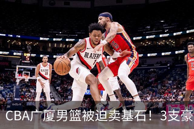 CBA广厦男篮被迫卖基石！3支豪门争抢胡金秋，家乡球队成隐藏黑马